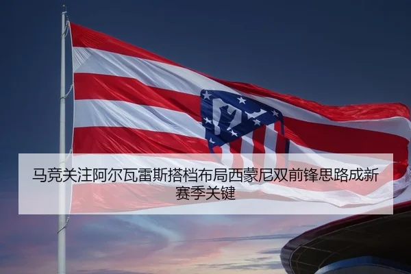 马竞关注阿尔瓦雷斯搭档布局西蒙尼双前锋思路成新赛季关键