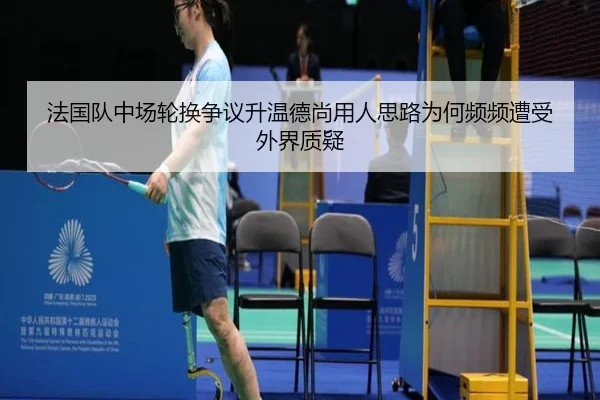 法国队中场轮换争议升温德尚用人思路为何频频遭受外界质疑